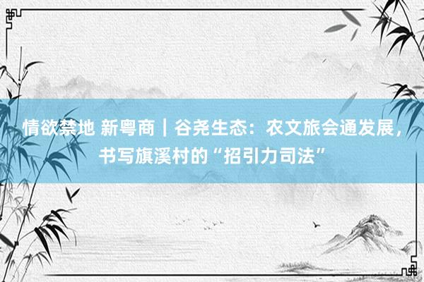 情欲禁地 新粤商｜谷尧生态：农文旅会通发展，书写旗溪村的“招引力司法”