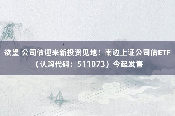 欲望 公司债迎来新投资见地！南边上证公司债ETF（认购代码：511073）今起发售