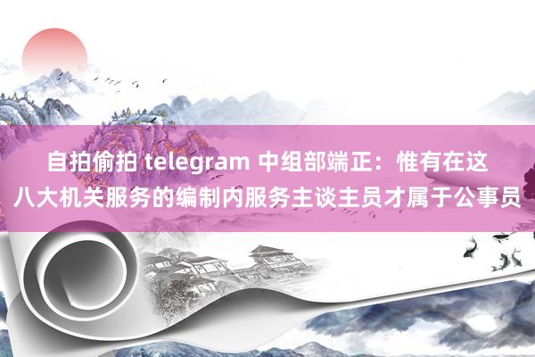 自拍偷拍 telegram 中组部端正：惟有在这八大机关服务的编制内服务主谈主员才属于公事员