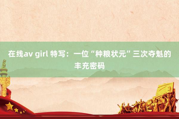 在线av girl 特写：一位“种粮状元”三次夺魁的丰充密码