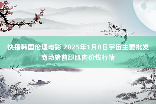 快播韩国伦理电影 2025年1月8日宇宙主要批发商场猪前腿肌肉价钱行情