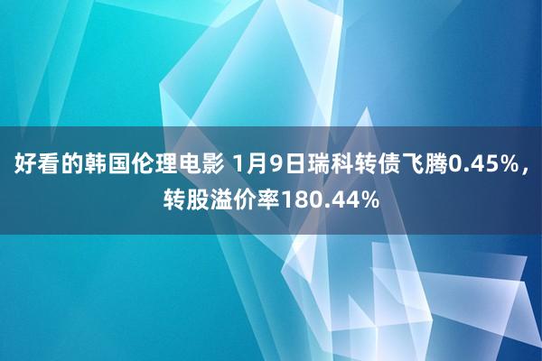 好看的韩国伦理电影 1月9日瑞科转债飞腾0.45%，转股溢价率180.44%