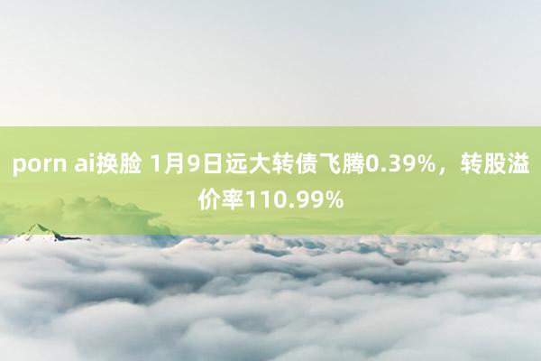 porn ai换脸 1月9日远大转债飞腾0.39%，转股溢价率110.99%