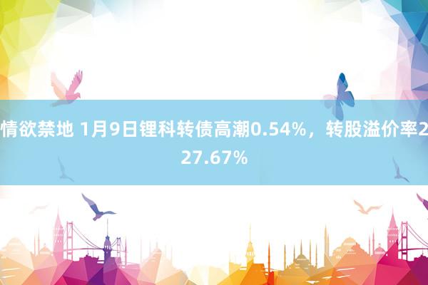 情欲禁地 1月9日锂科转债高潮0.54%，转股溢价率227.67%