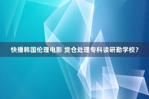 快播韩国伦理电影 货仓处理专科读研勤学校？