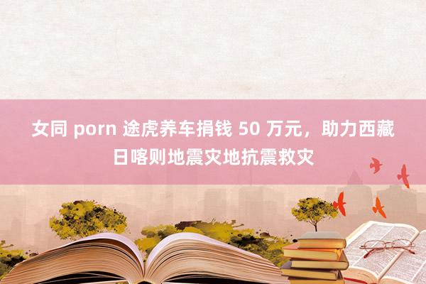 女同 porn 途虎养车捐钱 50 万元，助力西藏日喀则地震灾地抗震救灾