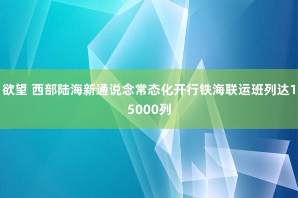 欲望 西部陆海新通说念常态化开行铁海联运班列达15000列