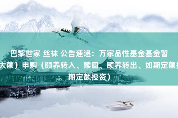 巴黎世家 丝袜 公告速递：万家品性基金基金暂停（大额）申购（颐养转入、赎回、颐养转出、如期定额投资）