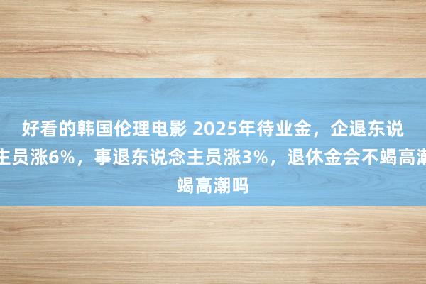 好看的韩国伦理电影 2025年待业金，企退东说念主员涨6%，事退东说念主员涨3%，退休金会不竭高潮吗