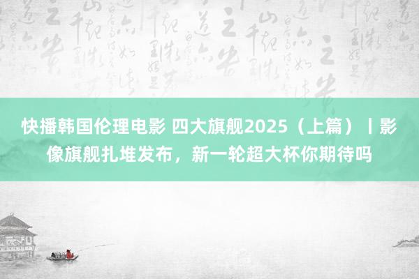 快播韩国伦理电影 四大旗舰2025（上篇）丨影像旗舰扎堆发布，新一轮超大杯你期待吗