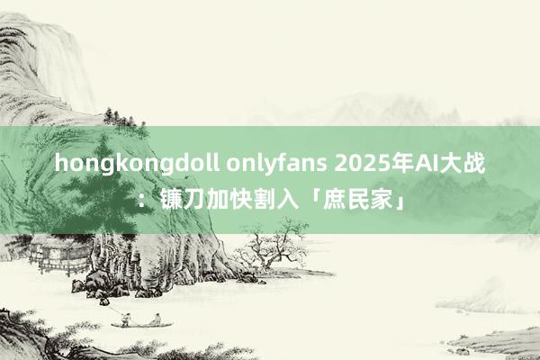 hongkongdoll onlyfans 2025年AI大战：镰刀加快割入「庶民家」