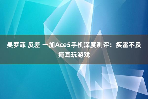 吴梦菲 反差 一加Ace5手机深度测评：疾雷不及掩耳玩游戏