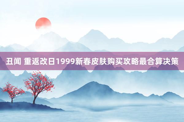 丑闻 重返改日1999新春皮肤购买攻略最合算决策