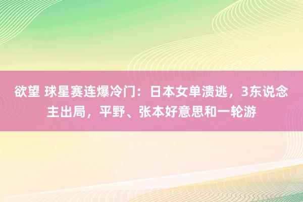 欲望 球星赛连爆冷门：日本女单溃逃，3东说念主出局，平野、张本好意思和一轮游