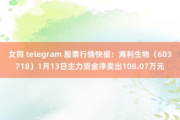 女同 telegram 股票行情快报：海利生物（603718）1月13日主力资金净卖出108.07万元