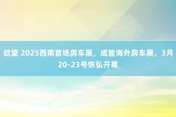 欲望 2025西南首场房车展，成皆海外房车展，3月20-23号恢弘开幕