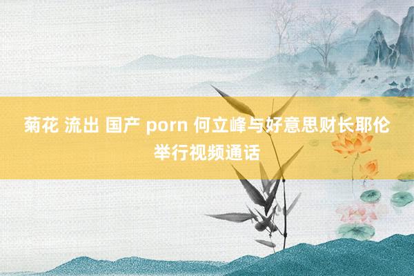 菊花 流出 国产 porn 何立峰与好意思财长耶伦举行视频通话