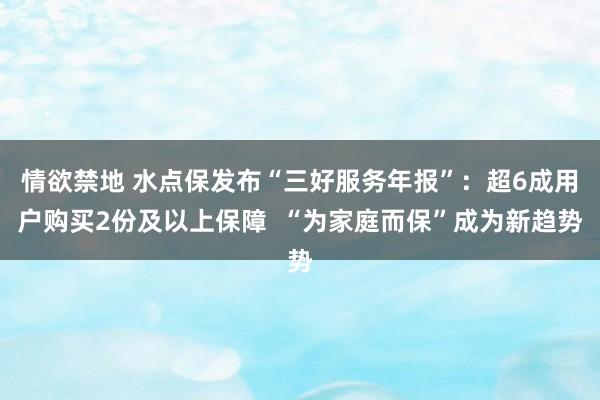 情欲禁地 水点保发布“三好服务年报”：超6成用户购买2份及以上保障  “为家庭而保”成为新趋势