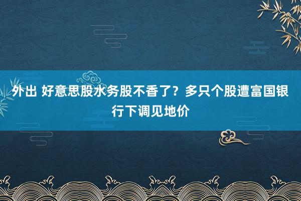 外出 好意思股水务股不香了？多只个股遭富国银行下调见地价