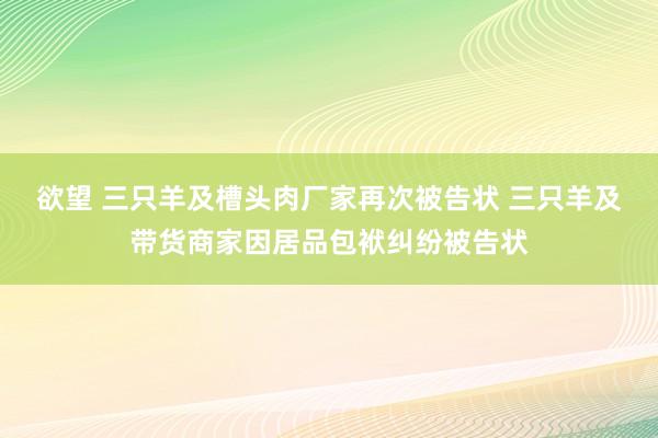 欲望 三只羊及槽头肉厂家再次被告状 三只羊及带货商家因居品包袱纠纷被告状