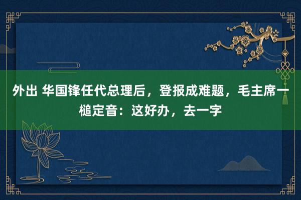 外出 华国锋任代总理后，登报成难题，毛主席一槌定音：这好办，去一字