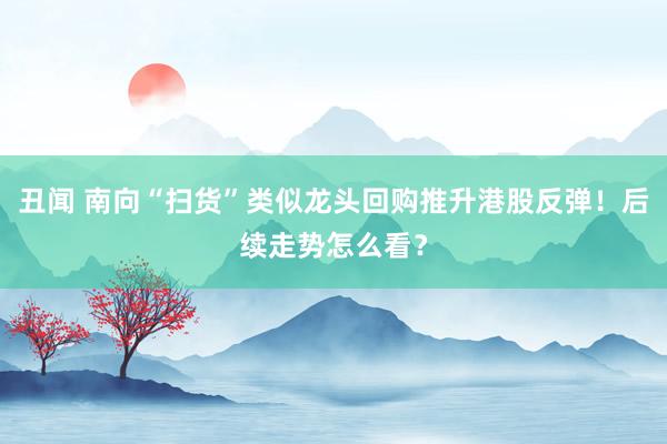 丑闻 南向“扫货”类似龙头回购推升港股反弹！后续走势怎么看？