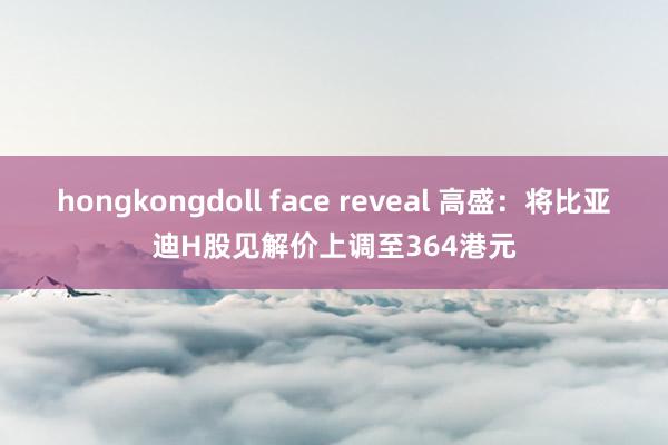 hongkongdoll face reveal 高盛：将比亚迪H股见解价上调至364港元