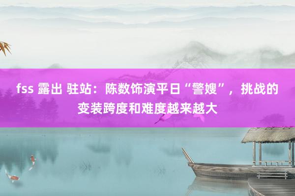 fss 露出 驻站：陈数饰演平日“警嫂”，挑战的变装跨度和难度越来越大