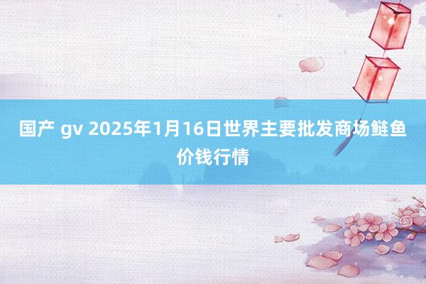 国产 gv 2025年1月16日世界主要批发商场鲢鱼价钱行情