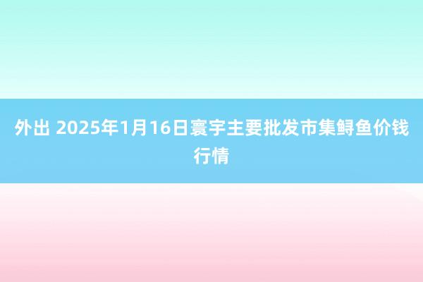 外出 2025年1月16日寰宇主要批发市集鲟鱼价钱行情