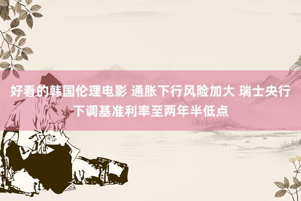 好看的韩国伦理电影 通胀下行风险加大 瑞士央行下调基准利率至两年半低点