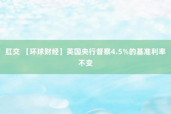 肛交 【环球财经】英国央行督察4.5%的基准利率不变
