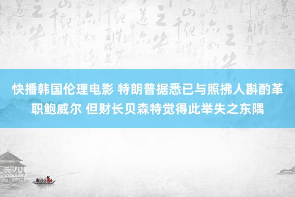 快播韩国伦理电影 特朗普据悉已与照拂人斟酌革职鲍威尔 但财长贝森特觉得此举失之东隅