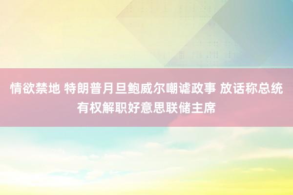 情欲禁地 特朗普月旦鲍威尔嘲谑政事 放话称总统有权解职好意思联储主席