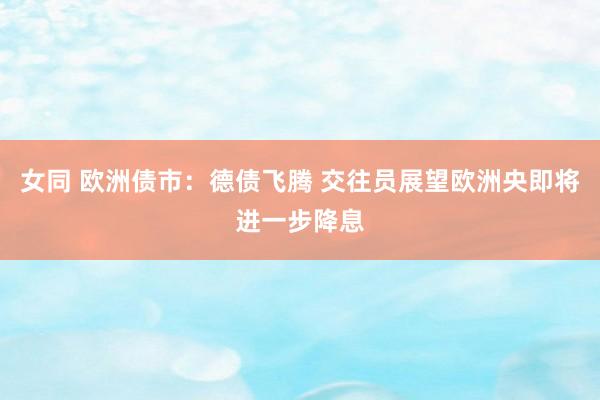 女同 欧洲债市：德债飞腾 交往员展望欧洲央即将进一步降息